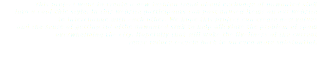 This project want to create a new fashion trend about exchange of unwanted stuff into a cool chic style. In this website participants can post unused items on our website to interchange with each other. We hope this project can create new values and the sense of getting rid ofthe unwanted stuff to help alleviate the problem of spam overwhelming the city. Hopefully that will wake the liveliness of the current reuse reduce recycle back to an even more substantial.