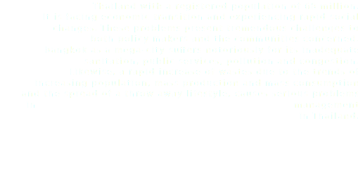  Thailand with a registered population of 68 million. It is facing economic transition and experiencing rapid social changes. These problems present tremendous challenges to both policy makers and the communities concerned. Bangkok as a mega-city suffers notoriously for its inadequate sanitation, public services, pollution and congestion. Likewise, a rapid increase of wastes due to the trends of increasing population, mass production and mass consumption and the spread of a throw away lifestyle, causes serious problems in management in Thailand.