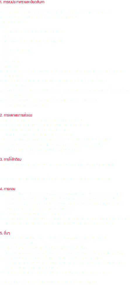 1. การลงประกาศรายละเอียดสินค้า
1.1 ห้ามประกาศขาย
1.2 ใส่รายละเอียดครบและตรงตามจริง (โดยเฉพาะข้อไม่ดีต่างๆ เช่น ตำหนิ วันหมดอายุ)
1.3 เปอร์เซนต์ระบุสภาพ(สินค้ามือสอง) ให้เข้าใจตรงกันตามนี้
- 100% เหมือนใหม่
- 95%
- 90% เริ่มมีร่องรอยความเก่า หรือตำหนิเล็กน้อย
- 85%
- 80% ค่อนข้างเก่า หรือเห็นตำหนิไม่เยอะแต่เด่นชัด
- 75%
- 70% เก่า หรือตำหนิเยอะ
- 60%
- 50% เก่ามาก
- ตำ่กว่า 50%
1.4 รูปสินค้า ต้องใช้รูปที่ถ่ายจากสินค้าชิ้นที่นำมาแลก และถ้านำมาแลกต่อโดยผ่านการใช้งานมาแล้ว ต้องถ่ายใหม่
1.5 การที่คุณนำของที่แลกมาแล้วไปแลกต่อ ความรับผิดชอบต่อสินค้าตกอยู่กับคุณ ไม่ใช่เจ้าของคนก่อน
1.6 ก่อนที่คุณนำของที่แลกมาแล้วไปแลกต่อ ต้องให้คนที่คุณแลกด้วยได้ของคุณและมาให้คำติชมก่อน ถึงจะเอาไปแลกต่อได้
1.7 ของที่คุณนำมาโพสไว้ ถ้าเกิดมีการนำใช้งานต่อและ/หรือมีสภาพเปลี่ยนไป ควรแก้ไขข้อมูลให้ตรงตามจริงด้วย 2. การแลกและการส่งของ
2.1 การที่จะแลกแต่ละครั้งควรซักถามรายละเอียดให้เรียบร้อยก่อน
2.2 เมื่อตกลงแลกกันแล้วเป็นเรื่องของทั้งสองฝ่ายไม่เกี่ยวกับทางเว็ปไซต์
2.3 ทางเว็บแนะนำวิธีที่ปลอดภัยที่สุดคือการนัดเจอกัน แต่ถ้าไม่สะดวกควรส่งแบบมีหลักฐานให้ตรวจสอบได้
2.4 การส่งของแนะนำให้ส่งแบบมีหลักฐานและตรวจสอบได้ เช่น แบบไปรษณีย์ลงทะเบียน
2.5 ถ้าเกิดสินค้าสูญหายระหว่างส่ง และไม่สามารถตรวจสอบได้ว่าส่งจริงหรือเปล่า ให้ผู้ส่งเป็นฝ่ายรับผิดชอบชดใช้ความเสียหายกับอีกฝ่ายหนึ่ง 3. การให้คำติชม
3.1 ควรให้คำติชมตามสภาพความเป็นจริง ดีว่าดี ชอบก็กดที่ Like ไม่ดีไม่ชอบก็กด Dislike 3.2 คำติชมสามารถแก้ไขได้(ไม่จำกัดจำนวนครั้ง) และจะแสดงให้เห็นทั้งของใหม่และของเก่า 4. การถอน
4.1 การถอนเป็นการรักษาสิทธิ์ของสมาชิกที่แลกของมาแล้วพบว่าของไม่ตรงกับรายละเอียดท่ีแจ้งไว้ ให้สามารถขอแลกคืนได้ เช่นเมื่อพบว่าของมีตำหนิเยอะกว่าที่บอก หรือของหมดอายุไปแล้ว หรือของเสียหายเนื่องจากห่อไม่ดี เพราะฉะนั้นเมื่อเกิดการถอนด้วยเหตุผลต่างๆที่กล่าวมาแล้ว สมาชิกควรคืนของแต่โดยดี ห้ามอิดออด อ้างโน่นอ้างนี่
4.2 ส่วนการถอนด้วยเหตุผลอื่นๆ ควรดูให้เหมาะสมด้วย
4.3 ระยะเวลาที่ให้สิทธิในการถอนคือ 2 สัปดาห์หลังจากวันที่กดแลก หรือ 1 สัปดาห์หลังจากวันรับของ (ถ้าส่งแบบลงทะเบียนหรือพนักงานส่งของที่ีมีการเซ็นรับจะมีหลักฐานให้ตรวจสอบได้) 5. อื่นๆ
5.1 เมื่อคุณเข้ามาใช้เวบนี้แล้ว ควรจะเช็คอีเมล์บ่อยๆเพราะมีคนรอคำตอบจากคุณอยู่
5.2 ควรใช้ถ้อยคำที่สุภาพ
5.3 การโพสในลักษณะตำหนิ ติเตียนกัน กรุณาใช้ถ้อยคำให้เหมาะสม และรายงานแต่เหตุการณ์ที่เกิดขึ้น ไม่ควรใส่ถ้อยคำลักษณะดูถูก ดูหมิ่น คุกคามและหยาบคาย
5.4 นอกจากที่เราจะแจ้งเตือนการประกาศขายของและ/หรือของที่ไม่เหมาะสมแล้ว เรายังสามารถแจ้งเตือนสมาชิกที่ทำ ผิดกฏได้อีกด้วย เช่นใช้ถ้อยคำไม่สุภาพ ประกาศขายของ โพสของจำพวกสิ่งลามก อนาจาร เป็นต้น
5.5 ไม่ควรลงประกาศที่อยู่ให้เห็นโดยทั่วไป เพราะเราเป็นห่วงความปลอดภัยของสมาชิก ลองทำตามนี้กันดูก่อนนะครับ ถ้าเกิดพบปัญหาขัดข้องอย่างไร แนะนำได้ครับ